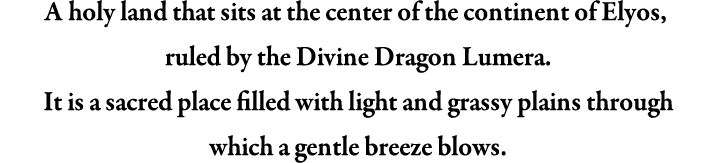 A holy land that sits at the centre of the continent of Elyos, ruled by the Divine Dragon Lumera. It is a sacred place filled with light and grassy plains through which a gentle breeze blows.