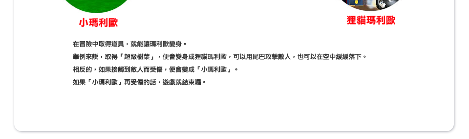 在冒險中取得道具，就能讓瑪利歐變身。舉例來說，取得「超級樹葉」，便會變身成狸貓瑪利歐，可以用尾巴攻擊敵人，也可以在空中緩緩落下。相反的，如果接觸到敵人而受傷，便會變成「小瑪利歐」。如果「小瑪利歐」再受傷的話，遊戲就結束囉。