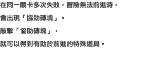 在同一關卡多次失敗，冒險無法前進時，會出現「協助磚塊」。敲擊「協助磚塊」，就可以得到有助於前進的特殊道具。