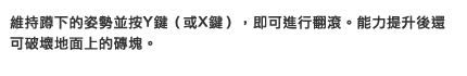 維持蹲下的姿勢並按Y鍵（或X鍵），即可進行翻滾。能力提升後還可破壞地面上的磚塊。