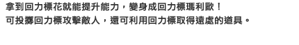 拿到回力標花就能提升能力，變身成回力標瑪利歐！可投擲回力標攻擊敵人，還可利用回力標取得遠處的道具。