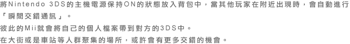 將Nintendo 3DS的主機電源保持ON的狀態放入背包中，當其他玩家在附近出現時，會自動進行「瞬間交錯通訊」。彼此的Mii就會將自己的個人檔案帶到對方的3DS中。在大街或是車站等人群聚集的場所，或許會有更多交錯的機會。