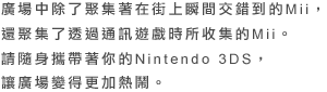 廣場中除了聚集著在街上瞬間交錯到的Mii，還聚集了透過通訊遊戲時所收集的Mii。請隨身攜帶著你的Nintendo 3DS，讓廣場變得更加熱鬧。