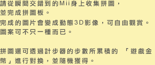 請從瞬間交錯到的Mii身上收集拼圖，並完成拼圖板。完成的圖片會變成動態3D影像，可自由觀賞。圖案可不只一種而已。 拼圖還可透過計步器的步數所累積的 「遊戲金幣」進行對換，並隨機獲得。