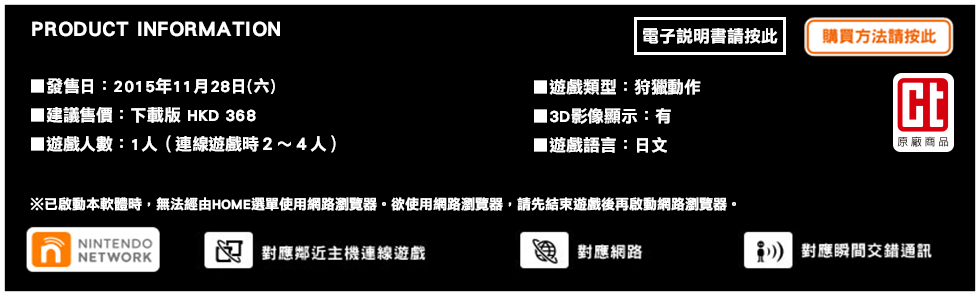 PRODUCT INFORMATION / ■發售日：2015年11月28日(六) / ■建議售價：下載版 HKD 368 / ■遊戲人數：1人（連線遊戲時２～４人）/ ■遊戲類型：狩獵動作 / ■3D影像顯示：有 / ■遊戲語言：日文