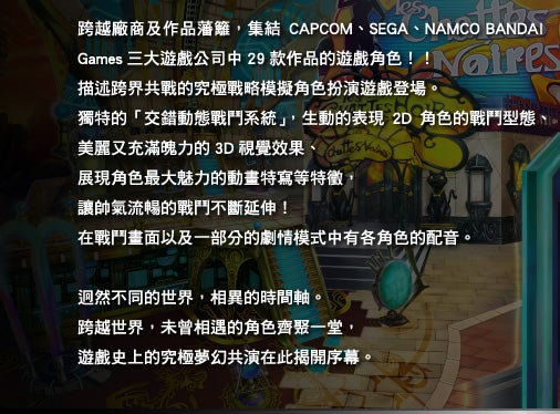 跨越廠商及作品藩籬，集結CAPCOM、SEGA、NAMCO BANDAI Games 三大遊戲公司中29 款作品的遊戲角色！！描述跨界共戰的究極戰略模擬角色扮演遊戲登場。獨特的「交錯動態戰鬥系統」，生動的表現2D 角色的戰鬥型態、美麗又充滿魄力的3D 視覺效果、展現角色最大魅力的動畫特寫等特徵，讓帥氣流暢的戰鬥不斷延伸！在戰鬥畫面以及一部分的劇情模式中有各角色的配音。迥然不同的世界，相異的時間軸。跨越世界，未曾相遇的角色齊聚一堂，遊戲史上的究極夢幻共演在此揭開序幕。