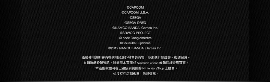 ©CAPCOM ©CAPCOM U.S.A.©SEGA ©SEGA ©RED ©NAMCO BANDAI Games Inc. ©SRWOG PROJECT ©.hack Conglomerate ©Kousuke Fujishima ©2012 NAMCO BANDAI Games Inc. 原裝使用說明書內有適用於海外發售的內容，並未進行翻譯等，敬請留意。有關遊戲軟體資訊，請參照本頁面或Nintendo eShop 軟體詳細資訊頁面。本遊戲軟體可在已連接到網路的Nintendo eShop 上購買。並沒有在店舖販售，敬請留意。