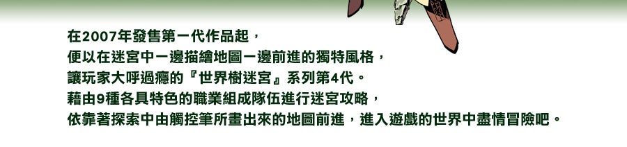 在2007年發售第一代作品起，便以在迷宮中一邊描繪地圖一邊前進的獨特風格，讓玩家大呼過癮的『世界樹迷宮』系列第4代。藉由9種各具特色的職業組成隊伍進行迷宮攻略，依靠著探索中由觸控筆所畫出來的地圖前進，進入遊戲的世界中盡情冒險吧。