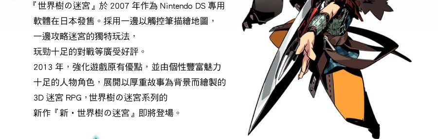 『世界樹の迷宮』於2007 年作為Nintendo DS 專用 軟體在日本發售。採用一邊以觸控筆描繪地圖，一邊攻略迷宮的獨特玩法，玩勁十足的對戰等廣受好評。2013 年，強化遊戲原有優點，並由個性豐富魅力 十足的人物角色，展開以厚重故事為背景而繪製的 3D 迷宮RPG， 世界樹の迷宮系列的 新作『新・世界樹の迷宮』即將登場。