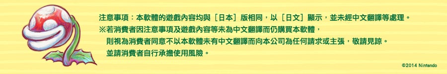 注意事項：本軟體的遊戲內容均與［日本］版相同，以［日文］顯示，並未經中文
翻譯等處理。※若消費者因注意事項及遊戲內容等未為中文翻譯而仍購買本軟體，
則視為消費者同意不以本軟體未有中文翻譯而向本公司為任何請求或主張，敬請見
諒。並請消費者自行承擔使用風險。