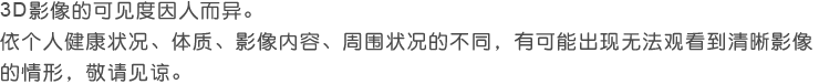 3D影像的可见度因人而异。 依个人健康状况、体质、影像内容、周围状况的不同，有可能无法观看到清晰影像的情形，敬请见谅。