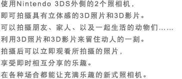 使用Nintendo 3DS外侧的2个照相机，即可拍摄具有立体感的3D照片和3D影片。可以拍摄朋友、家人、以及一起生活的动物们……利用3D照片和3D影片来留住动人的一刻。拍摄后可以立即观看所拍摄的照片，享受即时相互分享的乐趣。在各种场合都能让充满乐趣的新式照相机。