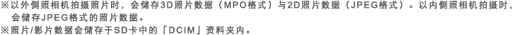 ※以外侧照相机拍摄照片时，会储存3D照片数据（MPO格式）与2D照片数据（JPEG格式）。以内侧照相机拍摄时，会储存JPEG格式的照片数据。※照片/影片数据会储存于SD卡中的「DCIM」资料夹内。