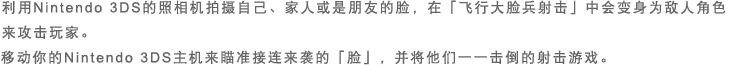 利用Nintendo 3DS的照相机拍摄自己、家人或是朋友的脸，在「飞行大脸兵射击」中会变身为敌人角色来攻击玩家。移动你的Nintendo 3DS主机来瞄准接连来袭的「脸」，并将他们一一击倒的射击游戏。