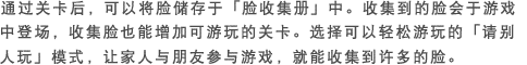 通过关卡后，可以将脸储存于｢脸收集册｣中。收集到的脸会于游戏中登场，收集脸也能增加可游玩的关卡。选择可以轻松游玩的｢请别人玩｣模式，让家人与朋友参与游戏，就能收集到许多的脸。