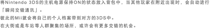 将Nintendo 3DS的主机电源保持ON的状态放入背包中，当其他玩家在附近出现时，会自动进行「瞬间交错通讯」。彼此的Mii就会将自己的个人档案带到对方的3DS中。在大街或是车站等人群聚集的场所，或许会有更多交错的机会。