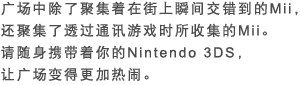 广场中除了聚集着在街上瞬间交错到的Mii，还聚集了透过通讯游戏时所收集的Mii。请随身携带着你的Nintendo 3DS，让广场变得更加热闹。