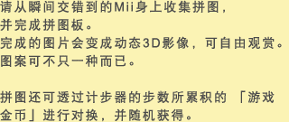 请从瞬间交错到的Mii身上收集拼图，并完成拼图板。完成的图片会变成动态3D影像，可自由观赏。图案可不只一种而已。 拼图还可透过计步器的步数所累积的 「游戏金币」进行对换，并随机获得。