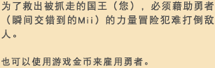 为了救出被抓走的国王（您），必须藉助勇者（瞬间交错到的Mii）的力量冒险犯难打倒敌人。也可以使用游戏金币来雇用勇者。