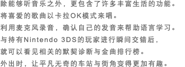 除能够听音乐之外，更包含了许多丰富生活的功能。将喜爱的歌曲以卡拉OK模式来唱。利用麦克风录音，确认自己的发音来帮助语言学习。与持有Nintendo 3DS的玩家进行瞬间交错后，就可以看见相关的默契诊断与金曲排行榜。外出时，让平凡无奇的车站与街角变得更加有趣。