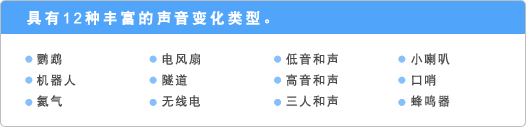 具有12种丰富的声音变化类型。 ●鹦鹉 ●机器人 ●氦气 ●电风扇 ●隧道 ●无线电 ●低音和声 ●高音和声 ●三人和声 ●小喇叭 ●口哨 ●蜂鸣器