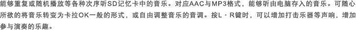 能够重复或随机播放等各种次序听SD记忆卡中的音乐。对应AAC与MP3格式，能够听由电脑存入的音乐。可随心所欲的将音乐转变为卡拉OK一般的形式，或自由调整音乐的音调。按L・R键时，可以增加打击乐器等声响，增加参与演奏的乐趣。