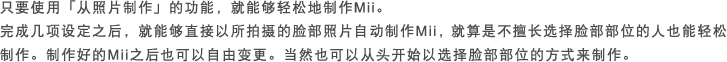 只要使用｢从照片制作｣的功能，就能够轻松地制作Mii。完成几项设定之后，就能够直接以所拍摄的脸部照片自动制作Mii，就算是不擅长选择脸部部位的人也能轻松制作。制作好的Mii之后也可以自由变更。当然也可以从头开始以选择脸部部位的方式来制作。