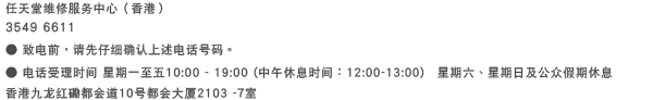 任天堂维修服务中心（香港） 3549 6611 ● 致电前，请先仔细确认上述电话号码。 ● 电话受理时间 星期一至五：10:00 ~ 19:00（中午休息时间：12:00 ~ 13:00）　星期六、星期日及公众假期休息　香港九龙都会道10號都会大厦2103 -7室