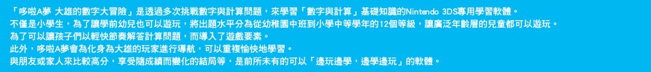 「哆啦A夢 大雄的數字大冒險」是透過多次挑戰數字與計算問題，來學習「數字與計算」基礎知識的Nintendo 3DS專用學習軟體。不僅是小學生，為了讓學前幼兒也可以遊玩，將出題水平分為從幼稚園中班到小學中等學年的12個等級，讓廣泛年齡層的兒童都可以遊玩。為了可以讓孩子們以輕快節奏解答計算問題，而導入了遊戲要素。此外，哆啦A夢會為化身為大雄的玩家進行導航，可以重複愉快地學習。與朋友或家人來比較高分，享受隨成績而變化的結局等，是前所未有的可以「邊玩邊學，邊學邊玩」的軟體。