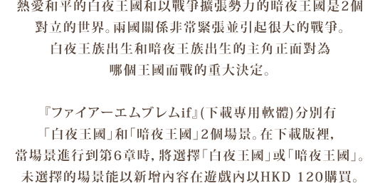 熱愛和平的白夜王國和以戰爭擴張勢力的暗夜王國是2個
對立的世界。兩國關係非常緊張並引起很大的戰爭。
白夜王族出生和暗夜王族出生的主角正面對為
哪個王國而戰的重大決定。
『ファイアーエムブレムif』分別有「白夜王國」和「暗夜王國」
2個場景。在下載版裡，當場景進行到第6章時，將選擇
「白夜王國」或「暗夜王國」。未選擇的場景能以新增內容在
遊戲內以HKD 120（500 Nintendo Points）購買。