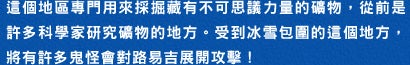 這個地區專門用來採掘藏有不可思議力量的礦物，從前是許多科學家研究礦物的地方。受到冰雪包圍的這個地方，將有許多鬼怪會對路易吉展開攻撃！