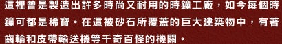 這裡曾是製造出許多時尚又耐用的時鐘工廠，如今毎個時鐘可都是稀寶。在這被砂石所覆蓋的巨大建築物中，有著齒輪和皮帶輸送機等千奇百怪的機關。