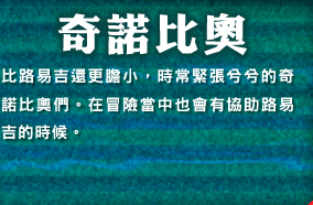 奇諾比奧　比路易吉還更膽小，時常緊張兮兮的奇諾比奧們。在冒險當中也會有協助路易吉的時候。