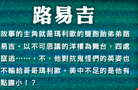 路易吉　故事的主角就是瑪利歐的雙胞胎弟弟路易吉。以不可思議的洋樓為舞台，四處竄逃・・・・・・，不，他對抗鬼怪們的英姿也不輸給哥哥瑪利歐。美中不足的是他有點膽小！？