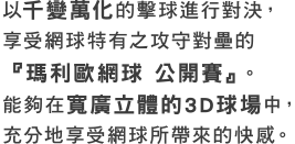 以千變萬化的擊球進行對決，享受網球特有之攻守對壘的『瑪利歐網球 公開賽』。能夠在寬廣立體的3D球場中，充分地享受網球所帶來的快感。