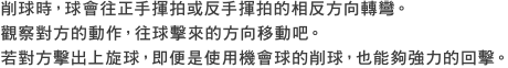 削球時，球會往正手揮拍或反手揮拍的相反方向轉彎。觀察對方的動作，往球擊來的方向移動吧。若對方擊出上旋球，即便是使用機會球的削球，也能夠強力的回擊。