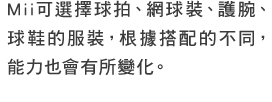 Mii可選擇網球拍、網球裝、護腕、網球鞋的服裝，根據搭配的不同，能力也會有所變化。