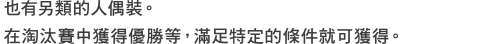 也有另類的人偶裝。在淘汰賽中獲得優勝等，滿足特定的條件就可獲得。