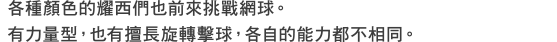 各種顏色的耀西們也前來挑戰網球。有力量型，也有擅長旋轉擊球，各自的能力都不相同。