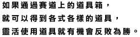 コース上にあるアイテムボックスを通過すると、いろいろなアイテムを入手できます。アイテムをうまく使えば、一発逆転もねらえます。	如果通過賽道上的道具箱，就可以得到各式各樣的道具，靈活使用道具就有機會反敗為勝。