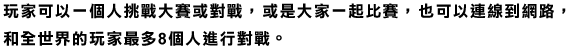 玩家可以一個人挑戰大賽或對戰，或是大家一起比賽，也可以連線到網路，和全世界的玩家最多8個人進行對戰。