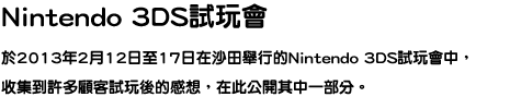 新光三越Nintendo 3DS體驗會 在12月1日，2日舉行的新光三越Nintendo 3DS體驗會中，收集到許多顧客體驗後的感想，在此公開其中一部分。