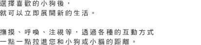 選擇喜歡的小狗後，就可以立即展開新的生活。撫摸、呼喚、注視等，透過各種的互動方式一點一點拉進您和小狗或小貓的距離。