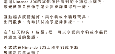 透過Nintendo 3DS的3D影像所看到的小狗或小貓們，感覺就像只要伸手過去就能夠摸得到一樣。互動越多感情越好，與小狗或小貓玩玩具、出門散步、有時試試給予紀律訓練……。在「任天狗狗 ＋ 貓貓」裡，可以享受與小狗或小貓們共渡生活的樂趣。不試試在Nintendo 3DS上和小狗或小猫展開新的生活嗎？