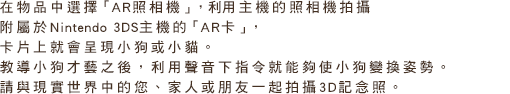 在物品中選擇「AR照相機」，利用主機的照相機拍攝附屬於Nintendo 3DS主機的「AR卡」，卡片上就會呈現小狗或小貓。教導小狗才藝之後，利用聲音下指令就能夠使小狗變換姿勢。請與現實世界中的您、家人或朋友一起拍攝3D記念照。