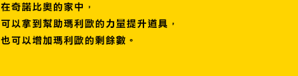 在奇諾比奧的家中，可以拿到幫助瑪利歐的力量提升道具，
也可以增加瑪利歐的剩餘數。