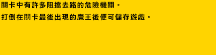 關卡中有許多阻擋去路的危險機關。打倒在關卡最後出現的魔王後便可儲存遊戲。