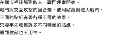 在關卡裡接觸到敵人，戰鬥便會開始。戰鬥採交互攻擊的回合制，使用貼紙與敵人戰鬥。不同的貼紙有著各種不同的效果，只要事先收集許多不同種類的貼紙，遇到強敵也不用怕。