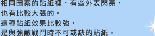 相同圖案的貼紙裡，有些外表閃亮，也有比較大張的。這種貼紙效果比較強，是與強敵戰鬥時不可或缺的貼紙。