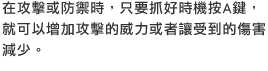 在攻擊或防禦時，只要抓好時機按A鍵，就可以增加攻擊的威力或者讓受到的傷害減少。